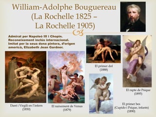 
William-Adolphe Bouguereau
(La Rochelle 1825 –
La Rochelle 1905)
Admirat per Napoleó III i Chopin.
Reconeixement inclús internacional.
Imitat per la seua dona pintora, d’origen
americà, Elizabeth Jean Gardner.
Dant i Virgili en l’infern
(1850)
El naixement de Venus
(1879)
El rapte de Psique
(1895)
El primer dol
(1888)
El primer bes
(Cupido i Psique, infants)
(1890)
 