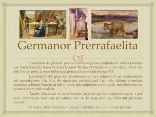 
Germanor Prerrafaelita
Associació de pintors, poetes i crítics anglesos fundada en 1848 a Londres
per Dante Gabriel Rossetti, John Everett Millais i William Holman Hunt. Durà tan
sols 5 anys però, la seua influència perdurà fins entrat el segle XX.
La intenció del grup era la reforma de l’art, refusant l’ art academicista
pel mecanicisme i la falta de sinceritat; reivindicant l’art dels italians primitius
anteriors a Rafael Sanzio (d’ahí el nom) més minuciós en el detall, més lluminós en
quant a color i més realista.
També refusaven el materialisme originat per la industrialització, i per
això, intentaven reeducar en valors, des de la seua pintura, reflectint principis
morals.
El terme prerrafaelisme s’usa per a identificar al moviment pictòric.
 