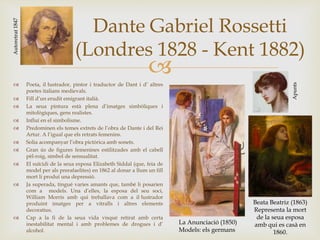 
Dante Gabriel Rossetti
(Londres 1828 - Kent 1882)
 Poeta, il·lustrador, pintor i traductor de Dant i d’ altres
poetes italians medievals.
 Fill d’un erudit emigrant italià.
 La seua pintura està plena d’imatges simbòliques i
mitològiques, gens realistes.
 Influí en el simbolisme.
 Predominen els temes extrets de l’obra de Dante i del Rei
Artur. A l’igual que els retrats femenins.
 Solia acompanyar l’obra pictòrica amb sonets.
 Gran ús de figures femenines estilitzades amb el cabell
pèl-roig, símbol de sensualitat.
 El suïcidi de la seua esposa Elizabeth Siddal (que, feia de
model per als prerafaelites) en 1862 al donar a llum un fill
mort li produí una depressió.
 Ja superada, tingué varies amants que, també li posarien
com a models. Una d’elles, la esposa del seu soci,
William Morris amb qui treballava com a il·lustrador
produint imatges per a vitralls i altres elements
decoratius.
 Cap a la fi de la seua vida visqué retirat amb certa
inestabilitat mental i amb problemes de drogues i d’
alcohol.
Autoretrat1847
La Anunciació (1850)
Models: els germans
Beata Beatriz (1863)
Representa la mort
de la seua esposa
amb qui es casà en
1860.
Apunts
 