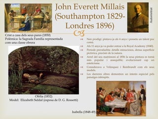 
John Everett Millais
(Southampton 1829-
Londres 1896)
Autorretrat
Ofèlia (1852)
Model: Elizabeth Siddal (esposa de D. G. Rossetti)
 Nen prodigi: pintava ja als 4 anys i posseïa un talent poc
comú.
 Als 11 anys ja va poder entrar a la Royal Academy (1840).
 Període prerafaelita: detalls minuciosos, densa superfície
pictòrica, precisió de la natura.
 Arrel del seu matrimoni al 1856 la seua pintura es tornà
més popular i assequible; evolucionant cap un
esteticisme.
 Considerava a Velázquez i Rembrandt com els seus
models.
 Les darreres obres demostren un interès especial pels
paisatges inhòspits.
Crist a casa dels seus pares (1850)
Polèmica: la Sagrada Família representada
com una classe obrera
Isabella (1848-49)
 