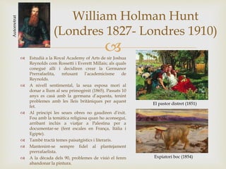 
William Holman Hunt
(Londres 1827- Londres 1910)
Autorretrat
 Estudià a la Royal Academy of Arts de sir Joshua
Reynolds com Rossetti i Everett Millais; als quals
conegué allí i decidiren crear la Germanor
Prerrafaelita, refusant l’academicisme de
Reynolds.
 A nivell sentimental, la seua esposa morí al
donar a llum al seu primogènit (1865). Passats 10
anys es casà amb la germana d’aquesta, tenint
problemes amb les lleis britàniques per aquest
fet.
 Al principi les seues obres no gaudiren d’èxit.
Fou amb la temàtica religiosa quan ho aconseguí,
arribant inclús a viatjar a Palestina per a
documentar-se (fent escales en França, Itàlia i
Egipte).
 També tractà temes paisatgístics i literaris.
 Mantenint-se sempre fidel al plantejament
prerrafaelista.
 A la dècada dels 90, problemes de visió el feren
abandonar la pintura.
El pastor distret (1851)
Expiatori boc (1854)
 