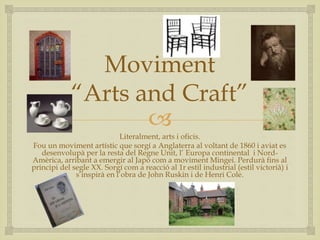 
Moviment
“Arts and Craft”
Literalment, arts i oficis.
Fou un moviment artístic que sorgí a Anglaterra al voltant de 1860 i aviat es
desenvolupà per la resta del Regne Unit, l’ Europa continental i Nord-
Amèrica, arribant a emergir al Japó com a moviment Mingei. Perdurà fins al
principi del segle XX. Sorgí com a reacció al 1r estil industrial (estil victorià) i
s’inspirà en l’obra de John Ruskin i de Henri Cole.
 