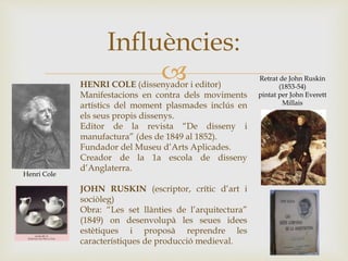 
Influències:
Retrat de John Ruskin
(1853-54)
pintat per John Everett
Millais
HENRI COLE (dissenyador i editor)
Manifestacions en contra dels moviments
artístics del moment plasmades inclús en
els seus propis dissenys.
Editor de la revista “De disseny i
manufactura” (des de 1849 al 1852).
Fundador del Museu d’Arts Aplicades.
Creador de la 1a escola de disseny
d’Anglaterra.
JOHN RUSKIN (escriptor, crític d’art i
sociòleg)
Obra: “Les set llànties de l’arquitectura”
(1849) on desenvolupà les seues idees
estètiques i proposà reprendre les
característiques de producció medieval.
Henri Cole
 