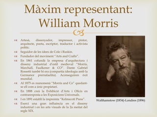 
Màxim representant:
William Morris
 Artesà, dissenyador, impressor, pintor,
arquitecte, poeta, escriptor, traductor i activista
polític.
 Seguidor de les idees de Cole i Ruskin.
 Fundador del moviment “Arts and Crafts”.
 En 1861 cofundà la empresa d’arquitectura i
disseny industrial d’estil medieval “Morris,
Marchall, Faulkener & CO”. Dante Gabriel
Rossetti també hi era (compartia ideologia amb la
Germanor prerrafaelita). Aconseguiren èxit
mundial.
 Al 1875 es reanomenà “Morris and Co” quedant-
se ell com a únic propietari.
 En 1888 creà la Exhibició d’Arts i Oficis en
contraresposta a les Exposicions Universals.
 I en 1891 establí la impremta “Kelmscott Press”.
 Exercí una gran influència en el disseny
industrial i en les arts visuals de la 2a meitat del
segle XIX.
Walthamstow (1834)-Londres (1896)
 