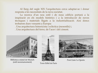 Al llarg del segle XIX l’arquitectura cerca adaptar-se i donar
resposta a les necessitats de la nova societat.
La recerca d’un nou estil i de nous edificis portarà a la
inspiració en els models històrics i a la introducció de noves
tècniques i materials lligats a la industrialització. Així doncs
trobarem dues vessants a Europa:
. Una arquitectura historicista i eclèctica (neoestils) i,
. Una arquitectura del ferro, de l’acer i del ciment.
Biblioteca estatal de Munich
(estil neorenaixement)
Torre Eiffel de Paris
Pont Lluís I a Oporto
 