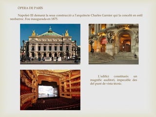 ÒPERA DE PARÍS
Napoleó III demanà la seua construcció a l’arquitecte Charles Garnier qui la concebí en estil
neobarroc. Fou inaugurada en 1875.
L’edifici constitueix un
magnífic auditori, impecable des
del punt de vista tècnic.
 
