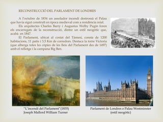 “L’incendi del Parlament”(1835)
Joseph Mallord William Turner
Parlament de Londres o Palau Westminster
(estil neogòtic)
RECONSTRUCCIÓ DEL PARLAMENT DE LONDRES
A l’octubre de 1834 un assolador incendi destrossà el Palau
que havia sigut construït en època medieval com a residència reial.
Els arquitectes Charles Barry i Augustus Welby Pugin foren
els encarregats de la reconstrucció, dintre un estil neogòtic que,
acabà en 1847.
El Parlament, ubicat al costat del Tàmesi, consta de 1200
habitacions, 11 patis i 3,5 Km de corredors. Destaca la torre Victoria
(que alberga totes les còpies de les lleis del Parlament des de 1497)
amb el rellotge i la campana Big Ben.
 
