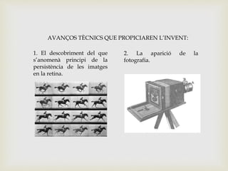 1. El descobriment del que
s’anomenà principi de la
persistència de les imatges
en la retina.
2. La aparició de la
fotografia.
AVANÇOS TÈCNICS QUE PROPICIAREN L’INVENT:
 