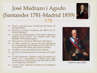 
José Madrazo i Agudo
(Santander 1781-Madrid 1859)
 Pintor i gravador que, evolucionà del barroc al
neoclassicisme.
 Estudià a la Reial Acadèmia de BBAA de St.
Ferran (Madrid).
 A partir de 1803 estudià a Paris sota la tutela de
Jacques-Louis David. Fou amistat amb altre
deixeble, Dominique Ingres.
 Marxà becat a Roma al 1806, junt amb Ingres.
 Al 1808, opositor al govern de José Bonaparte
fou empresonat, així conegué al rei Carles IV i a
la seua dona Mª Lluïsa que, estaven exiliats.
 Al 1809 es casà amb Isabel Kuntz a Roma.
 Al 1813 fou nomenat pintor de càmera de Carles
IV.
 Al 1818 regressà a Espanya amb els quadres de
Carles IV i reorganitzà el Museu del Prat.
Nomenant-lo el seu director des del 1838 al 1857
sota el regnat ja d’Isabel II.
 A més a més, introduí la tècnica de la litografia
a Espanya.
Autorretrat(1840)
Carles IV, pare (1825)
 
