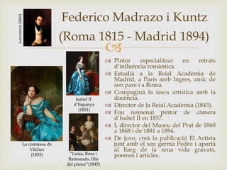 
Federico Madrazo i Kuntz
(Roma 1815 - Madrid 1894)
 Pintor especialitzat en retrats
d’influència romàntica.
 Estudià a la Reial Acadèmia de
Madrid, a París amb Ingres, amic de
son pare i a Roma.
 Compaginà la tasca artística amb la
docència.
 Director de la Reial Acadèmia (1843).
 Fou nomenat pintor de càmera
d’Isabel II en 1857.
 I, director del Museu del Prat de 1860
a 1868 i de 1881 a 1894.
 De jove, creà la publicació El Artista
junt amb el seu germà Pedro i aportà
al llarg de la seua vida gravats,
poemes i articles.
La comtessa de
Vilches
(1853)
Isabel II
d’Espanya
(1851)
Autorretrat(1840)
“Luisa, Rosa i
Raimundo, fills
del pintor”(1845)
 