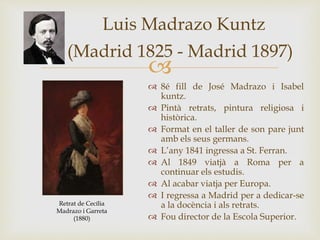 
Luis Madrazo Kuntz
(Madrid 1825 - Madrid 1897)
 8é fill de José Madrazo i Isabel
kuntz.
 Pintà retrats, pintura religiosa i
històrica.
 Format en el taller de son pare junt
amb els seus germans.
 L’any 1841 ingressa a St. Ferran.
 Al 1849 viatjà a Roma per a
continuar els estudis.
 Al acabar viatja per Europa.
 I regressa a Madrid per a dedicar-se
a la docència i als retrats.
 Fou director de la Escola Superior.
Retrat de Cecília
Madrazo i Garreta
(1880)
 