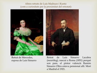 Altres retrats de Luis Madrazo i Kuntz
(com a curiositats per la proximitat del retratat):
Retrat de Mercedes,
esposa de Luis Simarro
Retrat de Luis Simarro Lacabra
(neuròleg), nascut a Roma (1851) perquè
son pare, el pintor valencià Ramón
Simarro Oltra estava pensionat allí. Morí
a Madrid el 1921.
 