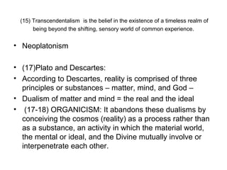 (15) Transcendentalism is the belief in the existence of a timeless realm of
      being beyond the shifting, sensory world of common experience.


• Neoplatonism

• (17)Plato and Descartes:
• According to Descartes, reality is comprised of three
  principles or substances – matter, mind, and God –
• Dualism of matter and mind = the real and the ideal
• (17-18) ORGANICISM: It abandons these dualisms by
  conceiving the cosmos (reality) as a process rather than
  as a substance, an activity in which the material world,
  the mental or ideal, and the Divine mutually involve or
  interpenetrate each other.
 