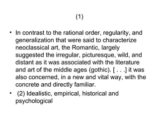 (1)

• In contrast to the rational order, regularity, and
  generalization that were said to characterize
  neoclassical art, the Romantic, largely
  suggested the irregular, picturesque, wild, and
  distant as it was associated with the literature
  and art of the middle ages (gothic). [ . . .] it was
  also concerned, in a new and vital way, with the
  concrete and directly familiar.
• (2) Idealistic, empirical, historical and
  psychological
 