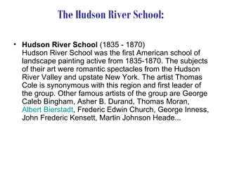 The Hudson River School:

• Hudson River School (1835 - 1870)
  Hudson River School was the first American school of
  landscape painting active from 1835-1870. The subjects
  of their art were romantic spectacles from the Hudson
  River Valley and upstate New York. The artist Thomas
  Cole is synonymous with this region and first leader of
  the group. Other famous artists of the group are George
  Caleb Bingham, Asher B. Durand, Thomas Moran,
  Albert Bierstadt, Frederic Edwin Church, George Inness,
  John Frederic Kensett, Martin Johnson Heade...
 