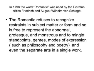 In 1798 the word “Romantic” was used by the German
     critics Friedrich and August Wilhelm von Schlegel

• The Romantic refuses to recognize
  restraints in subject matter or form and so
  is free to represent the abnormal,
  grotesque, and monstrous and to mingle
  standpoints, genres, modes of expression
  ( such as philosophy and poetry) and
  even the separate arts in a single work.
 