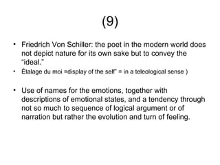 (9)
• Friedrich Von Schiller: the poet in the modern world does
  not depict nature for its own sake but to convey the
  “ideal.”
•   Étalage du moi =display of the self” = in a teleological sense )


• Use of names for the emotions, together with
  descriptions of emotional states, and a tendency through
  not so much to sequence of logical argument or of
  narration but rather the evolution and turn of feeling.
 