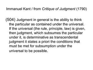 Immanuel Kant / from Critique of Judgment (1790)

(504) Judgment in general is the ability to think
  the particular as contained under the universal.
  If the universal (the rule, principle, law) is given,
  then judgment, which subsumes the particular
  under it, is determinative as transcendental
  judgment it states a priori the conditions that
  must be met for subsumption under the
  universal to be possible.
 