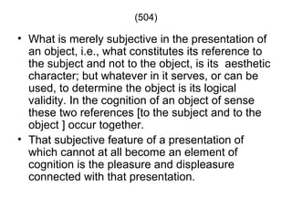 (504)

• What is merely subjective in the presentation of
  an object, i.e., what constitutes its reference to
  the subject and not to the object, is its aesthetic
  character; but whatever in it serves, or can be
  used, to determine the object is its logical
  validity. In the cognition of an object of sense
  these two references [to the subject and to the
  object ] occur together.
• That subjective feature of a presentation of
  which cannot at all become an element of
  cognition is the pleasure and displeasure
  connected with that presentation.
 