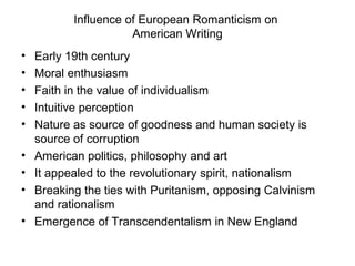 Influence of European Romanticism on
                      American Writing
•   Early 19th century
•   Moral enthusiasm
•   Faith in the value of individualism
•   Intuitive perception
•   Nature as source of goodness and human society is
    source of corruption
•   American politics, philosophy and art
•   It appealed to the revolutionary spirit, nationalism
•   Breaking the ties with Puritanism, opposing Calvinism
    and rationalism
•   Emergence of Transcendentalism in New England
 