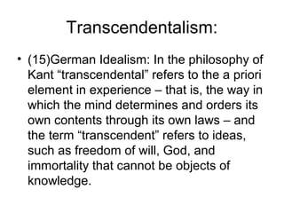 Transcendentalism:
• (15)German Idealism: In the philosophy of
  Kant “transcendental” refers to the a priori
  element in experience – that is, the way in
  which the mind determines and orders its
  own contents through its own laws – and
  the term “transcendent” refers to ideas,
  such as freedom of will, God, and
  immortality that cannot be objects of
  knowledge.
 