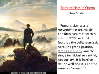 Romanticism was a
movement in art, music,
and literature that started
around 1775 and that
featured the solitary artistic
hero, the grand gesture,
strong emotions, and the
single individual as central,
not society. It is hard to
define well and it is not the
same as “romantic”
Romanticism in Opera
Dave Shafer
 