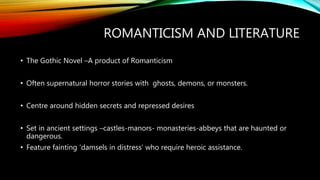 ROMANTICISM AND LITERATURE
• The Gothic Novel –A product of Romanticism
• Often supernatural horror stories with ghosts, demons, or monsters.
• Centre around hidden secrets and repressed desires
• Set in ancient settings –castles-manors- monasteries-abbeys that are haunted or
dangerous.
• Feature fainting ‘damsels in distress’ who require heroic assistance.
 