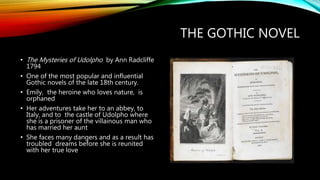 THE GOTHIC NOVEL
• The Mysteries of Udolpho by Ann Radcliffe
1794
• One of the most popular and influential
Gothic novels of the late 18th century.
• Emily, the heroine who loves nature, is
orphaned
• Her adventures take her to an abbey, to
Italy, and to the castle of Udolpho where
she is a prisoner of the villainous man who
has married her aunt
• She faces many dangers and as a result has
troubled dreams before she is reunited
with her true love
 