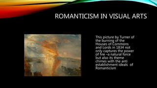 ROMANTICISM IN VISUAL ARTS
This picture by Turner of
the burning of the
Houses of Commons
and Lords in 1834 not
only captures the power
of fire –a natural force
but also its theme
chimes with the anti
establishment ideals of
Romanticism
 