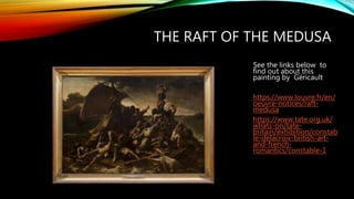 THE RAFT OF THE MEDUSA
See the links below to
find out about this
painting by Géricault
https://www.louvre.fr/en/
oeuvre-notices/raft-
medusa
https://www.tate.org.uk/
whats-on/tate-
britain/exhibition/constab
le-delacroix-british-art-
and-french-
romantics/constable-1
 