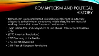 ROMANTICISM AND POLITICAL
HISTORY
• Romanticism is also understood in relation to challenges to autocratic
aristocratic authority from the growing middle class, the new industrial
working class and -in some European countries- serfs
• ‘Man is born free, and everywhere he is in chains’ Jean Jacques Rousseau
1762
• (1770 American Revolution )
• 1789 Storming of the Bastille
• 1791 French Revolution
• 1848 Year of (European)Revolutions
 