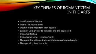 KEY THEMES OF ROMANTICISM
IN THE ARTS
• Glorification of Nature
• Interest in ancient times
• Instinct more important than reason
• Equality-Giving voice to the poor and the oppressed
• Individual feeling
• Individual detail as revealing ‘truth’
• The quest for ultimate truth (which is always beyond reach)
• The special role of the artist
 