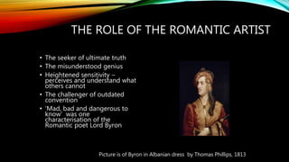 THE ROLE OF THE ROMANTIC ARTIST
• The seeker of ultimate truth
• The misunderstood genius
• Heightened sensitivity –
perceives and understand what
others cannot
• The challenger of outdated
convention
• ‘Mad, bad and dangerous to
know’ was one
characterisation of the
Romantic poet Lord Byron
Picture is of Byron in Albanian dress by Thomas Phillips, 1813
 