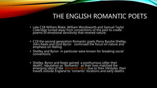 THE ENGLISH ROMANTIC POETS
• Late C18 William Blake, William Wordsworth and Samuel Taylor
Coleridge turned away from conventions of the past to create
poems of emotional sensitivity that revered nature.
• C19 the second generation Romantic poets Percy Bysshe Shelley,
John Keats and Lord Byron continued the focus on nature and
emphasis on feeling
• Shelley and Byron in particular were known for breaking social
conventions.
• Shelley, Byron and Keats gained a posthumous (after their
death) reputation as ‘Romantic’ as their lives matched the
emerging idea of the Romantic Hero due to their lifestyles, their
travels outside England to ‘romantic’ locations and early deaths
 
