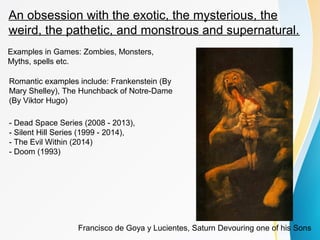 An obsession with the exotic, the mysterious, the 
weird, the pathetic, and monstrous and supernatural. 
Examples in Games: Zombies, Monsters, 
Myths, spells etc. 
Romantic examples include: Frankenstein (By 
Mary Shelley), The Hunchback of Notre-Dame 
(By Viktor Hugo) 
- Dead Space Series (2008 - 2013), 
- Silent Hill Series (1999 - 2014), 
- The Evil Within (2014) 
- Doom (1993) 
Francisco de Goya y Lucientes, Saturn Devouring one of his Sons 
 