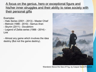 A focus on the genius, hero or exceptional figure and 
his/her inner struggles and their ability to raise society with 
their personal gifts 
Examples: 
- Halo Series (2001 - 2013) - Master Chief 
- Metroid (1986 - 2010) - Samus Aran 
- Skyrim (2011) - Dovakhinn 
- Legend of Zelda series (1986 - 2014) - 
Link 
- Almost any game which involves the idea 
destiny (But not the game destiny). 
Wanderer Above the Sea of Fog, by Caspar David Friedrich 
 