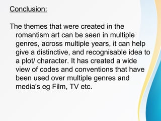 Conclusion: 
The themes that were created in the 
romantism art can be seen in multiple 
genres, across multiple years, it can help 
give a distinctive, and recognisable idea to 
a plot/ character. It has created a wide 
view of codes and conventions that have 
been used over multiple genres and 
media's eg Film, TV etc. 
