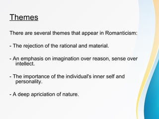 Themes 
There are several themes that appear in Romanticism: 
- The rejection of the rational and material. 
- An emphasis on imagination over reason, sense over 
intellect. 
- The importance of the individual's inner self and 
personality. 
- A deep apriciation of nature. 
 