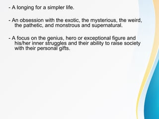 - A longing for a simpler life. 
- An obsession with the exotic, the mysterious, the weird, 
the pathetic, and monstrous and supernatural. 
- A focus on the genius, hero or exceptional figure and 
his/her inner struggles and their ability to raise society 
with their personal gifts. 
 