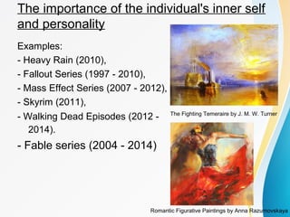 The importance of the individual's inner self 
and personality 
Examples: 
- Heavy Rain (2010), 
- Fallout Series (1997 - 2010), 
- Mass Effect Series (2007 - 2012), 
- Skyrim (2011), 
- Walking Dead Episodes (2012 - 
2014). 
- Fable series (2004 - 2014) 
The Fighting Temeraire by J. M. W. Turner 
Romantic Figurative Paintings by Anna Razumovskaya 
 