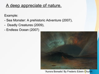 A deep appreciate of nature. 
Example: 
- Sea Monster: A prehistoric Adventure (2007), 
- Deadly Creatures (2009), 
- Endless Ocean (2007) 
'Aurora Borealis' By Frederic Edwin Church 
 
