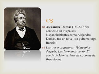  
 Alexandre Dumas (1802-1870) 
conocido en los países 
hispanohablantes como Alejandro 
Dumas, fue un novelista y dramaturgo 
francés. 
 Los tres mosqueteros, Veinte años 
después, Los hermanos corso, El 
conde de Montecristo, El vizconde de 
Bragelonne. 
 