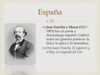 España 
 
 José Zorrilla y Moral (1817– 
1893) fue un poeta y 
dramaturgo español. Cultivó 
todos los géneros poéticos: la 
lírica, la épica y la dramática. 
 Don Juan Tenorio, El zapatero y 
el Rey, La Leyenda del Cid 
 