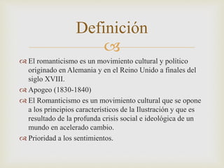 Definición 
 
 El romanticismo es un movimiento cultural y político 
originado en Alemania y en el Reino Unido a finales del 
siglo XVIII. 
 Apogeo (1830-1840) 
 El Romanticismo es un movimiento cultural que se opone 
a los principios característicos de la Ilustración y que es 
resultado de la profunda crisis social e ideológica de un 
mundo en acelerado cambio. 
 Prioridad a los sentimientos. 
 