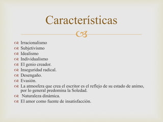 Características 
 
 Irracionalismo 
 Subjetivismo 
 Idealismo 
 Individualismo 
 El genio creador. 
 Inseguridad radical. 
 Desengaño. 
 Evasión. 
 La atmosfera que crea el escritor es el reflejo de su estado de animo, 
por lo general predomina la Soledad. 
 Naturaleza dinámica. 
 El amor como fuente de insatisfacción. 
 