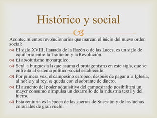 Histórico y social 
 
Acontecimientos revolucionarios que marcan el inicio del nuevo orden 
social: 
 El siglo XVIII, llamado de la Razón o de las Luces, es un siglo de 
equilibrio entre la Tradición y la Revolución. 
 El absolutismo monárquico. 
 Será la burguesía la que asuma el protagonismo en este siglo, que se 
enfrenta al sistema político-social establecido. 
 Por primera vez, el campesino europeo, después de pagar a la Iglesia, 
al noble y al rey, se queda con el sobrante de dinero. 
 El aumento del poder adquisitivo del campesinado posibilitará un 
mayor consumo e impulsa un desarrollo de la industria textil y del 
hierro. 
 Esta centuria es la época de las guerras de Sucesión y de las luchas 
coloniales de gran vuelo. 
 