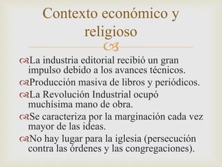 Contexto económico y 
religioso 
 
La industria editorial recibió un gran 
impulso debido a los avances técnicos. 
Producción masiva de libros y periódicos. 
La Revolución Industrial ocupó 
muchísima mano de obra. 
Se caracteriza por la marginación cada vez 
mayor de las ideas. 
No hay lugar para la iglesia (persecución 
contra las órdenes y las congregaciones). 
 