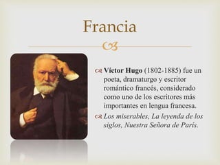 Francia 
 
 Víctor Hugo (1802-1885) fue un 
poeta, dramaturgo y escritor 
romántico francés, considerado 
como uno de los escritores más 
importantes en lengua francesa. 
 Los miserables, La leyenda de los 
siglos, Nuestra Señora de París. 
 