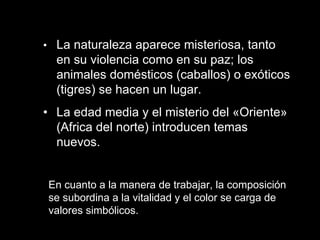 • La naturaleza aparece misteriosa, tanto en su violencia como en su paz; los animales domésticos (caballos) o exóticos (tigres) se hacen un lugar.  • La edad media y el misterio del «Oriente» (Africa del norte) introducen temas nuevos.  En cuanto a la manera de trabajar, la composición se subordina a la vitalidad y el color se carga de valores simbólicos.  