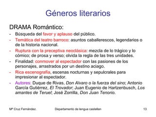 Géneros literarios DRAMA Romántico: Búsqueda del  favor y aplauso  del público. Temática   del teatro barroco : asuntos caballerescos, legendarios o de la historia nacional. Ruptura con la preceptiva neoclásica : mezcla de lo trágico y lo cómico; de prosa y verso; olvida la regla de las tres unidades. Finalidad:  conmover al espectador  con las pasiones de los personajes, arrastrados por un destino aciago. Rica escenografía , escenas nocturnas y sepulcrales para impresionar al espectador. Autores:  Duque de Rivas,  Don Alvaro o la fuerza del sino ; Antonio García Gutiérrez,  El Trovador ; Juan Eugenio de Hartzenbusch,  Los amantes de Teruel ; José Zorrilla,  Don Juan Tenorio . 